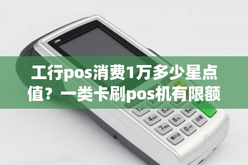 工行pos消费1万多少星点值？一类卡刷pos机有限额吗