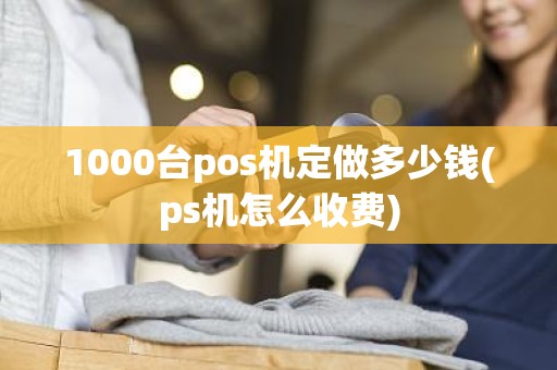 1000台pos机定做多少钱(ps机怎么收费)