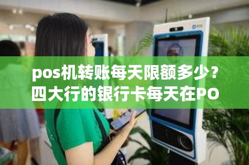 pos机转账每天限额多少？四大行的银行卡每天在POS机上最多能刷多少钱