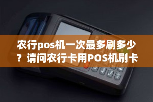 农行pos机一次最多刷多少？请问农行卡用POS机刷卡有限额吗一次最多可以刷多少