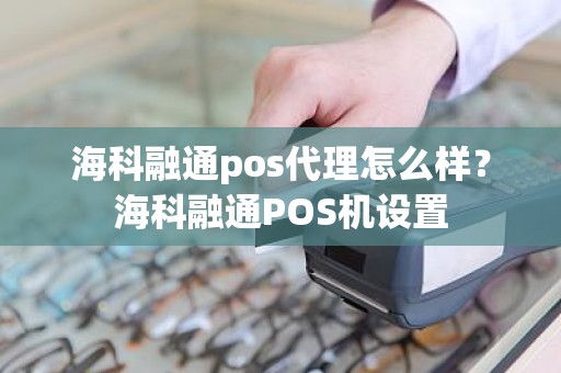 海科融通pos代理怎么样？海科融通POS机设置