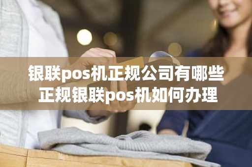 银联pos机正规公司有哪些 正规银联pos机如何办理