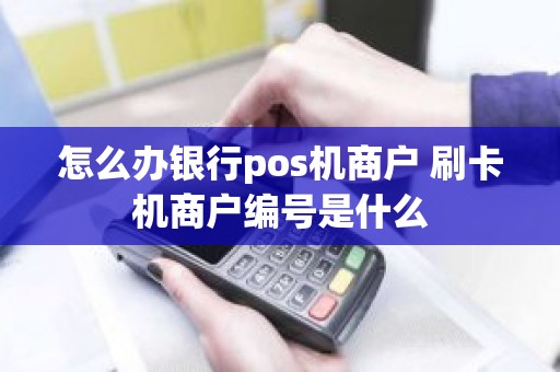 怎么办银行pos机商户 刷卡机商户编号是什么
