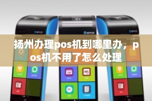 扬州办理pos机到哪里办，pos机不用了怎么处理