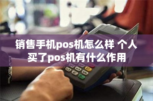 销售手机pos机怎么样 个人买了pos机有什么作用