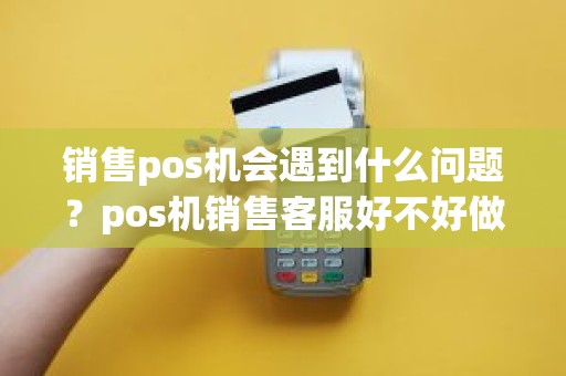 销售pos机会遇到什么问题?pos机销售客服好不好做 销售pos机会遇到什么问题?pos机销售客服好不好做
