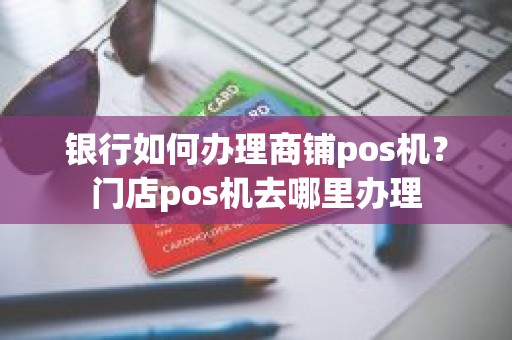 银行如何办理商铺pos机？门店pos机去哪里办理