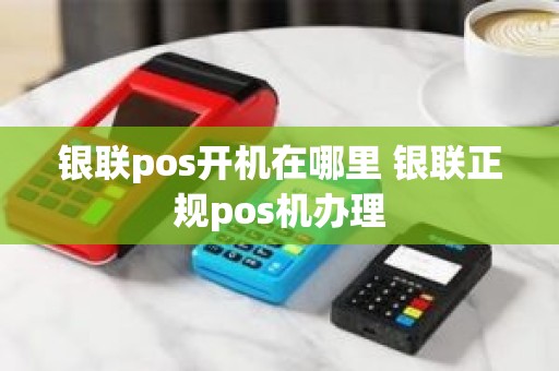银联pos开机在哪里 银联正规pos机办理