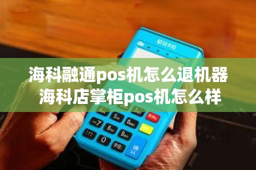 海科融通pos机怎么退机器 海科店掌柜pos机怎么样