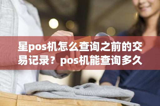 星pos机怎么查询之前的交易记录？pos机能查询多久的交易记录