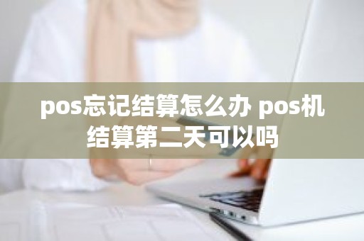 pos忘记结算怎么办 pos机结算第二天可以吗