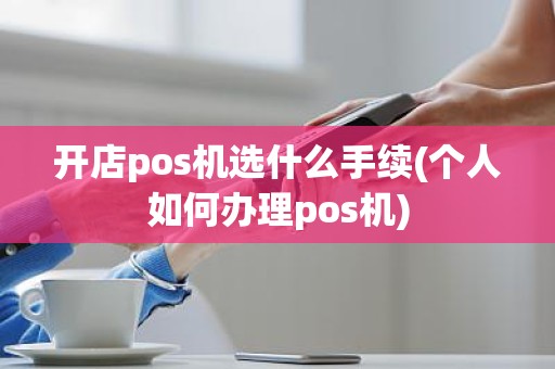 开店pos机选什么手续(个人如何办理pos机)