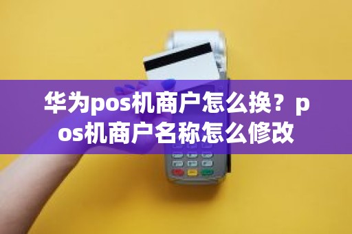 华为pos机商户怎么换？pos机商户名称怎么修改