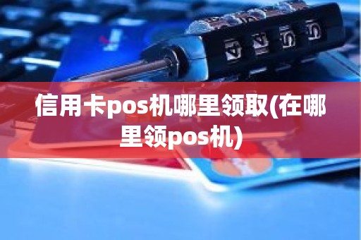 信用卡pos机哪里领取(在哪里领pos机) 信用卡pos机哪里领取(在哪里领pos机)