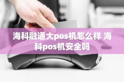 海科融通大pos机怎么样 海科pos机安全吗 海科融通大pos机怎么样 海科pos机安全吗
