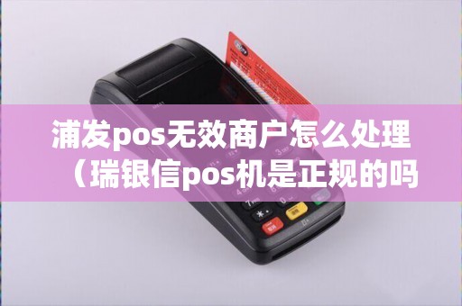 浦发pos无效商户怎么处理（瑞银信pos机是正规的吗）