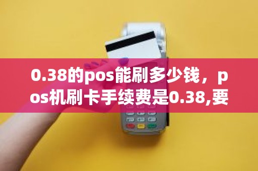 0.38的pos能刷多少钱，pos机刷卡手续费是0.38,要刷10000,需要多少手续费