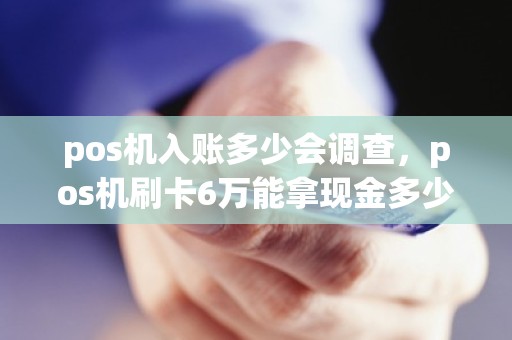 pos机入账多少会调查，pos机刷卡6万能拿现金多少什么时候到账