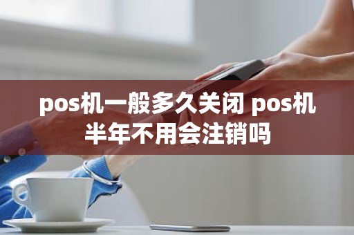 pos机一般多久关闭 pos机半年不用会注销吗