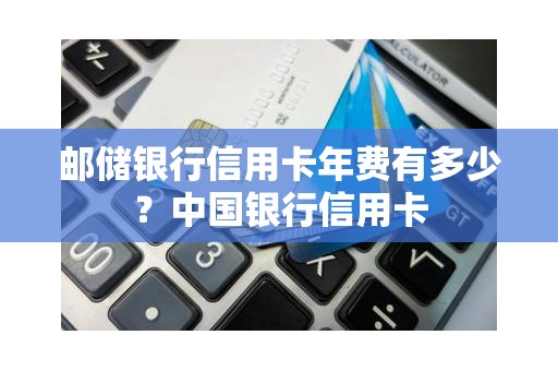 邮储银行信用卡年费有多少？中国银行信用卡