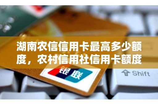 湖南农信信用卡最高多少额度，农村信用社信用卡额度高吗