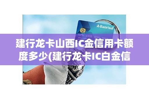 建行龙卡山西IC金信用卡额度多少(建行龙卡IC白金信用卡)