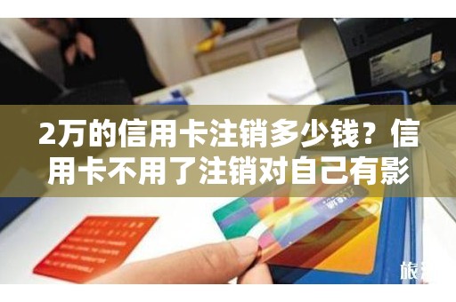 2万的信用卡注销多少钱？信用卡不用了注销对自己有影响吗