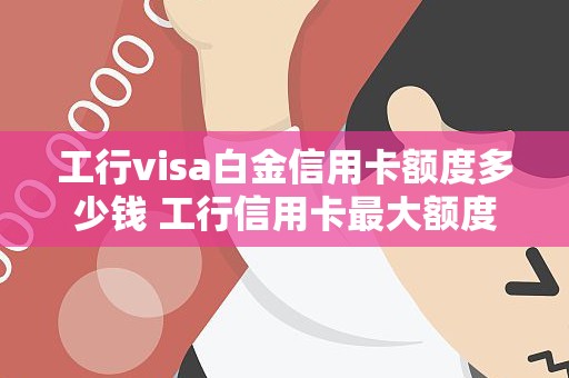 工行visa白金信用卡额度多少钱 工行信用卡最大额度