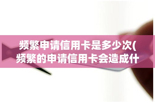 频繁申请信用卡是多少次(频繁的申请信用卡会造成什么)
