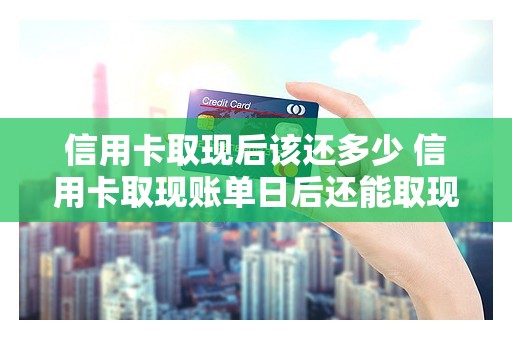 信用卡取现后该还多少 信用卡取现账单日后还能取现