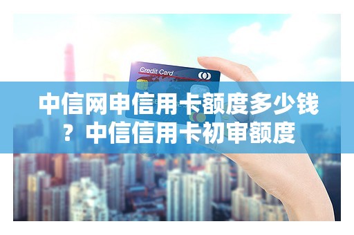中信网申信用卡额度多少钱？中信信用卡初审额度