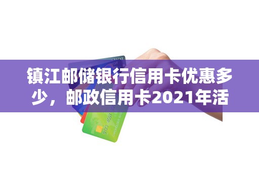 镇江邮储银行信用卡优惠多少，邮政信用卡2021年活动