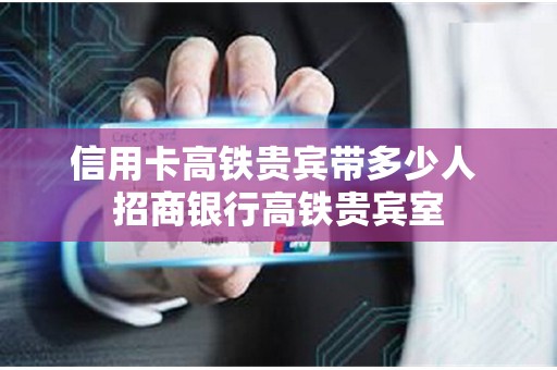 信用卡高铁贵宾带多少人 招商银行高铁贵宾室
