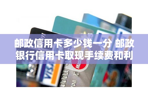 邮政信用卡多少钱一分 邮政银行信用卡取现手续费和利息