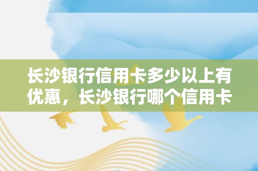 长沙银行信用卡多少以上有优惠，长沙银行哪个信用卡好