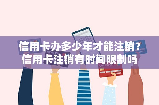 信用卡办多少年才能注销？信用卡注销有时间限制吗