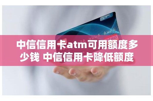 中信信用卡atm可用额度多少钱 中信信用卡降低额度怎么回事