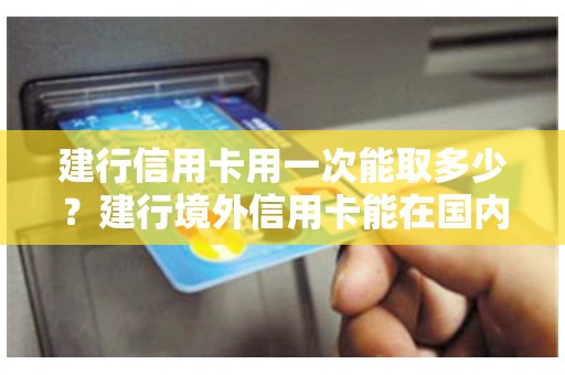 建行信用卡用一次能取多少？建行境外信用卡能在国内取现吗