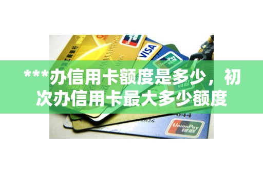 ***办信用卡额度是多少，初次办信用卡最大多少额度