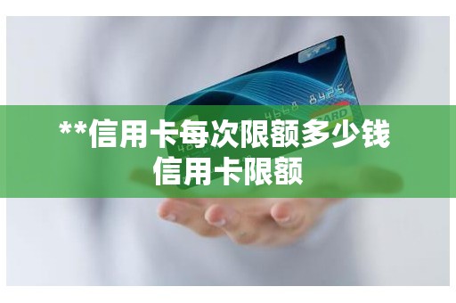 **信用卡每次限额多少钱 信用卡限额 **信用卡每次限额多少钱 信用卡限额