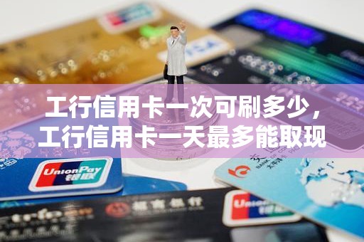 工行信用卡一次可刷多少，工行信用卡一天最多能取现多少