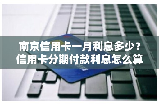 南京信用卡一月利息多少？信用卡分期付款利息怎么算