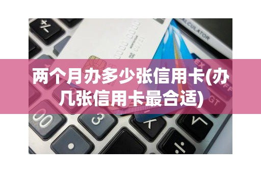 两个月办多少张信用卡(办几张信用卡最合适)
