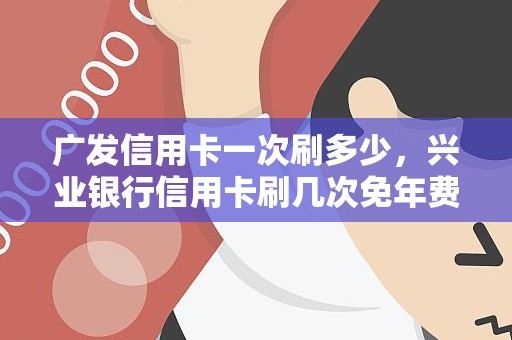 广发信用卡一次刷多少，兴业银行信用卡刷几次免年费