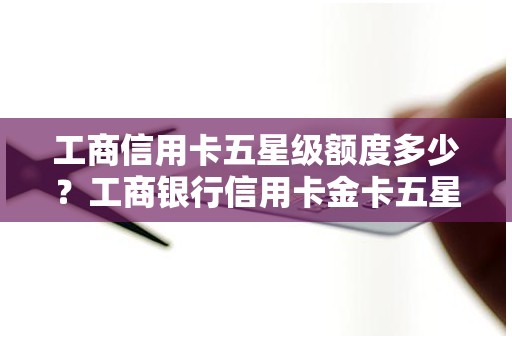 工商信用卡五星级额度多少？工商银行信用卡金卡五星级