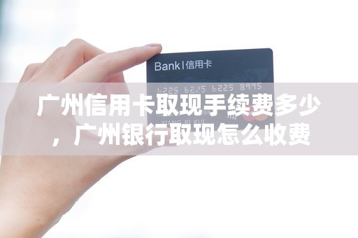 广州信用卡取现手续费多少，广州银行取现怎么收费