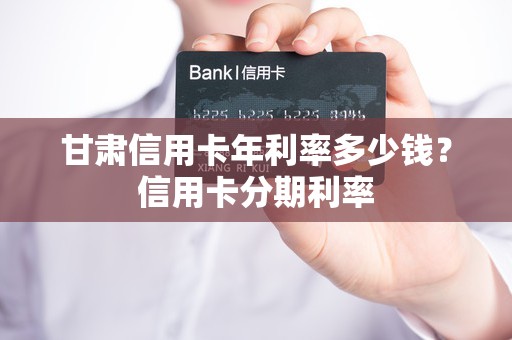 甘肃信用卡年利率多少钱？信用卡分期利率