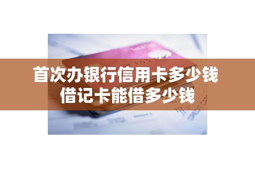 首次办银行信用卡多少钱 借记卡能借多少钱