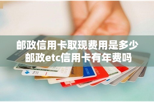 邮政信用卡取现费用是多少 邮政etc信用卡有年费吗 邮政信用卡取现费用是多少 邮政etc信用卡有年费吗
