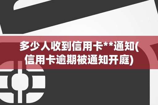 多少人收到信用卡**通知(信用卡逾期被通知开庭)